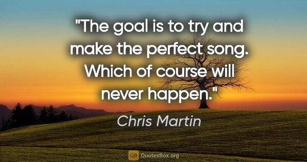 Chris Martin quote: "The goal is to try and make the perfect song. Which of course..."