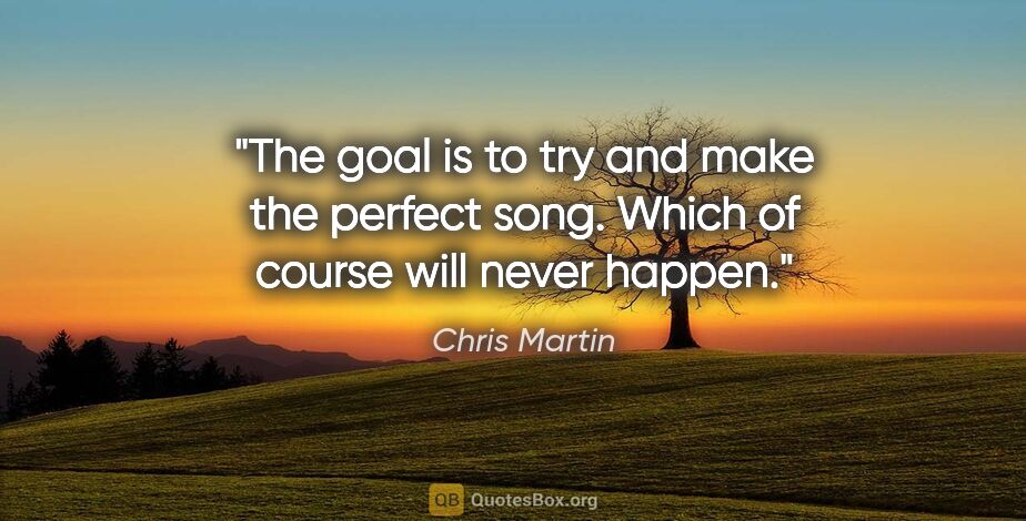 Chris Martin quote: "The goal is to try and make the perfect song. Which of course..."