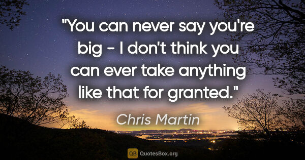 Chris Martin quote: "You can never say you're big - I don't think you can ever take..."