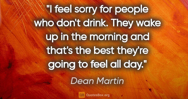 Dean Martin quote: "I feel sorry for people who don't drink. They wake up in the..."