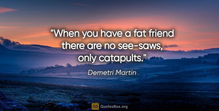 Demetri Martin quote: "When you have a fat friend there are no see-saws, only catapults."