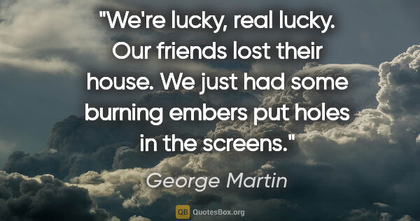 George Martin quote: "We're lucky, real lucky. Our friends lost their house. We just..."