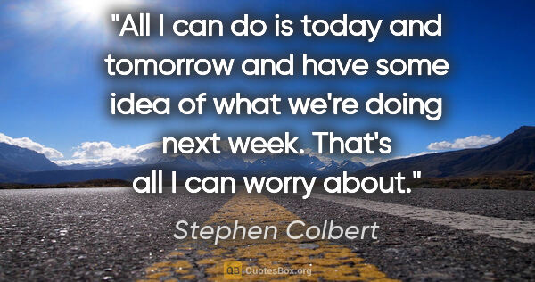 Stephen Colbert quote: "All I can do is today and tomorrow and have some idea of what..."