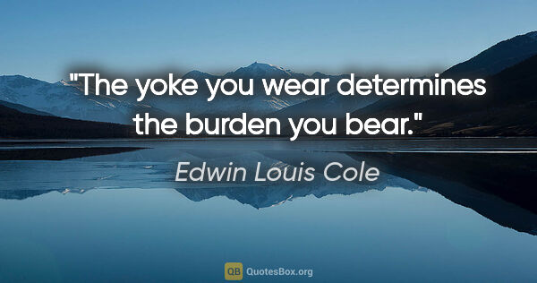 Edwin Louis Cole quote: "The yoke you wear determines the burden you bear."