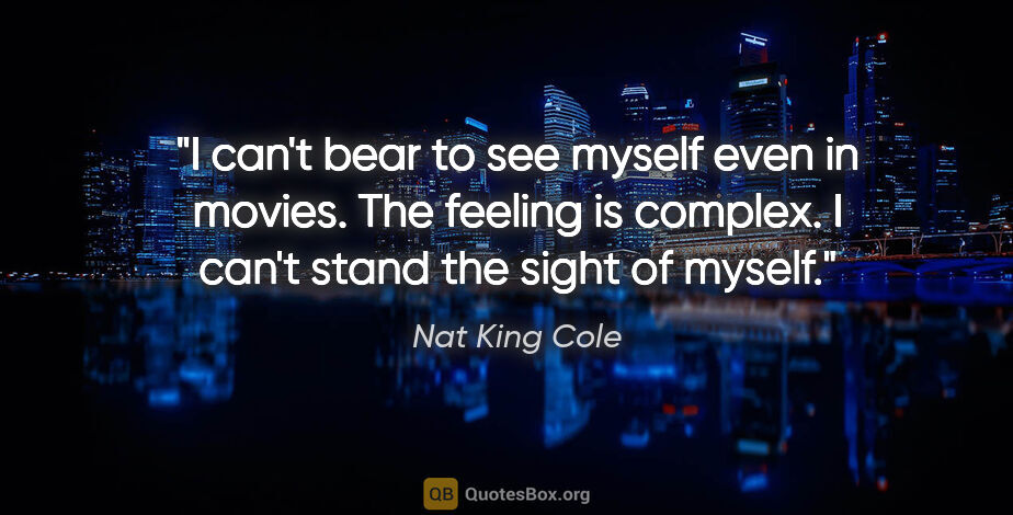 Nat King Cole quote: "I can't bear to see myself even in movies. The feeling is..."