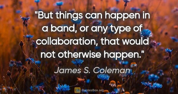James S. Coleman quote: "But things can happen in a band, or any type of collaboration,..."