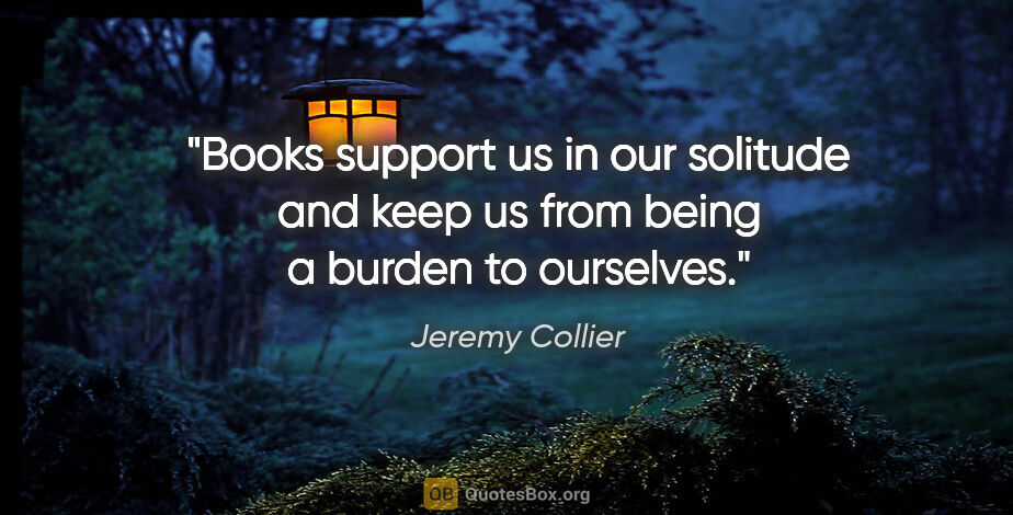 Jeremy Collier quote: "Books support us in our solitude and keep us from being a..."