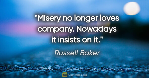 Russell Baker quote: "Misery no longer loves company. Nowadays it insists on it."