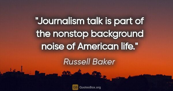 Russell Baker quote: "Journalism talk is part of the nonstop background noise of..."