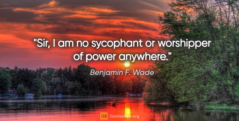Benjamin F. Wade quote: "Sir, I am no sycophant or worshipper of power anywhere."