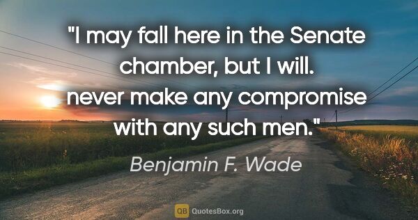 Benjamin F. Wade quote: "I may fall here in the Senate chamber, but I will. never make..."