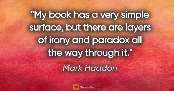 Mark Haddon quote: "My book has a very simple surface, but there are layers of..."