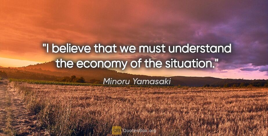 Minoru Yamasaki quote: "I believe that we must understand the economy of the situation."