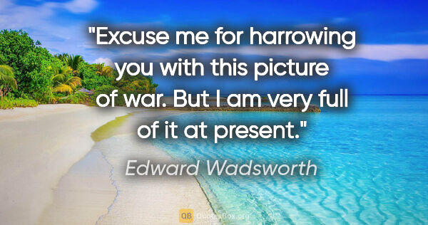 Edward Wadsworth quote: "Excuse me for harrowing you with this picture of war. But I am..."