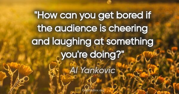 Al Yankovic quote: "How can you get bored if the audience is cheering and laughing..."