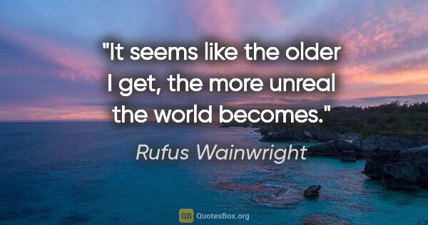 Rufus Wainwright quote: "It seems like the older I get, the more unreal the world becomes."