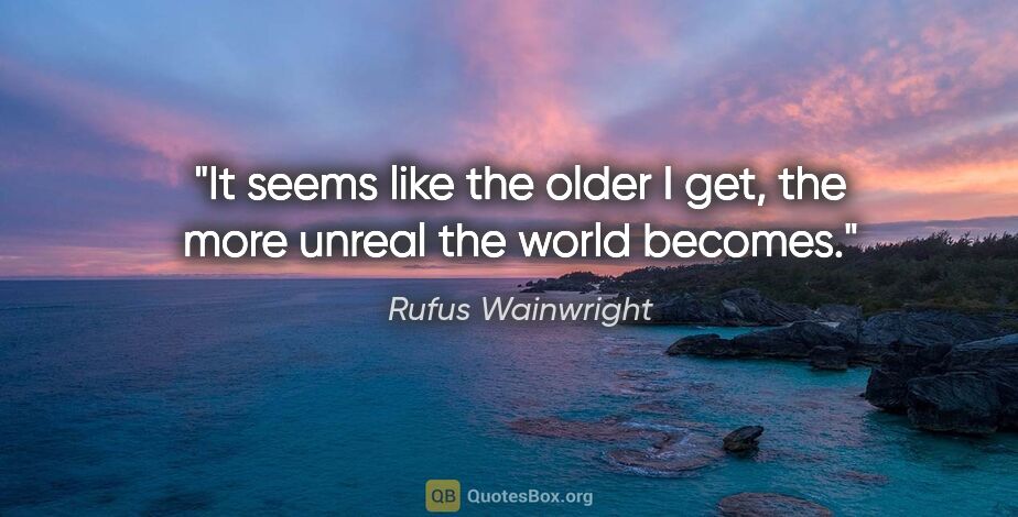 Rufus Wainwright quote: "It seems like the older I get, the more unreal the world becomes."