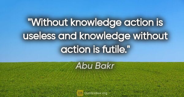 Abu Bakr quote: "Without knowledge action is useless and knowledge without..."