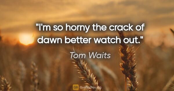 Tom Waits quote: "I'm so horny the crack of dawn better watch out."