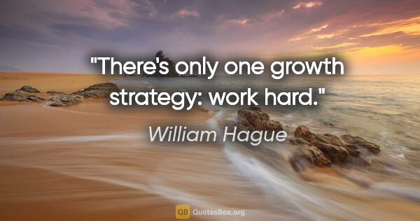 William Hague quote: "There's only one growth strategy: work hard."
