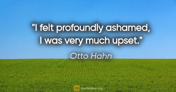 Otto Hahn quote: "I felt profoundly ashamed, I was very much upset."