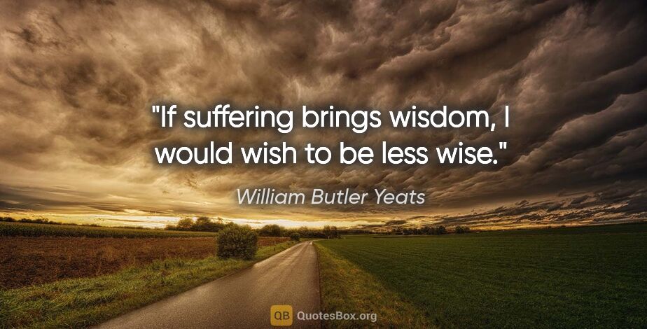 William Butler Yeats quote: "If suffering brings wisdom, I would wish to be less wise."