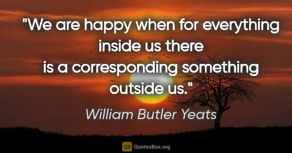 William Butler Yeats quote: "We are happy when for everything inside us there is a..."