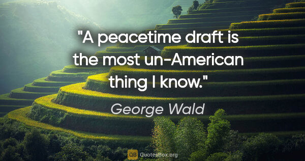 George Wald quote: "A peacetime draft is the most un-American thing I know."