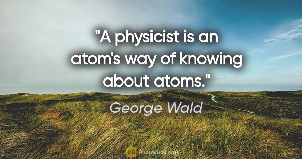 George Wald quote: "A physicist is an atom's way of knowing about atoms."