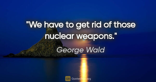 George Wald quote: "We have to get rid of those nuclear weapons."