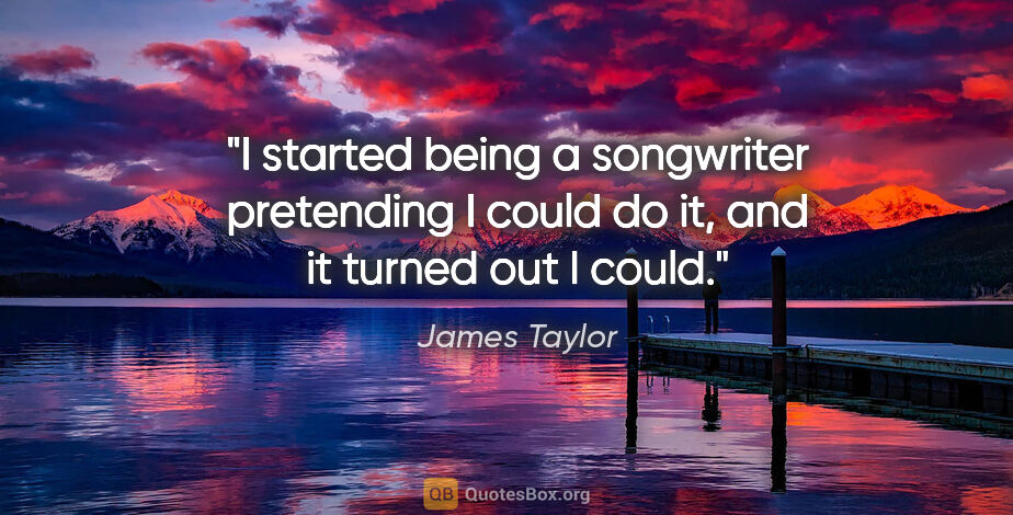 James Taylor quote: "I started being a songwriter pretending I could do it, and it..."