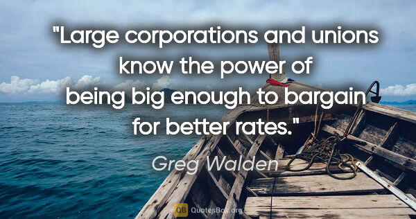 Greg Walden quote: "Large corporations and unions know the power of being big..."