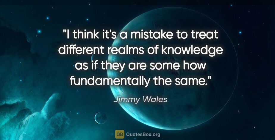 Jimmy Wales quote: "I think it's a mistake to treat different realms of knowledge..."
