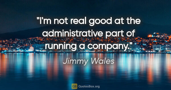 Jimmy Wales quote: "I'm not real good at the administrative part of running a..."