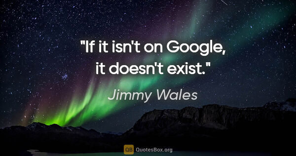 Jimmy Wales quote: "If it isn't on Google, it doesn't exist."
