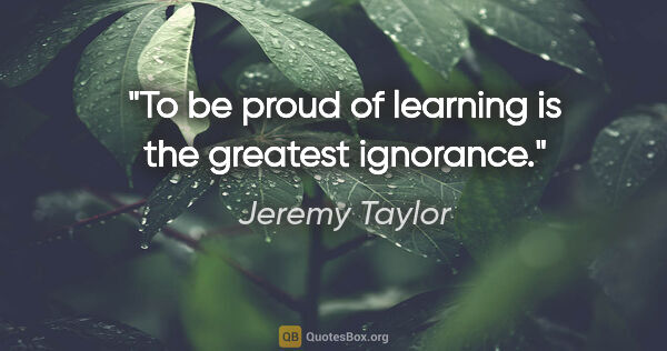 Jeremy Taylor quote: "To be proud of learning is the greatest ignorance."