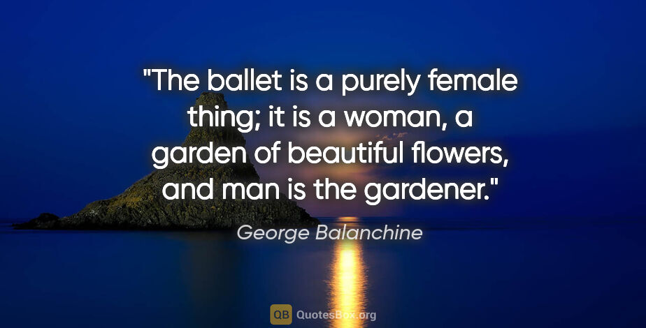 George Balanchine quote: "The ballet is a purely female thing; it is a woman, a garden..."