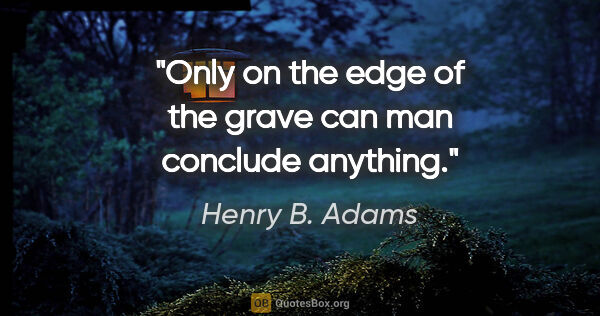 Henry B. Adams quote: "Only on the edge of the grave can man conclude anything."