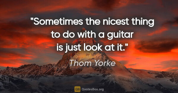 Thom Yorke quote: "Sometimes the nicest thing to do with a guitar is just look at..."