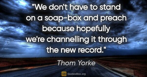 Thom Yorke quote: "We don't have to stand on a soap-box and preach because..."