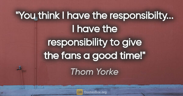 Thom Yorke quote: "You think I have the responsibilty... I have the..."