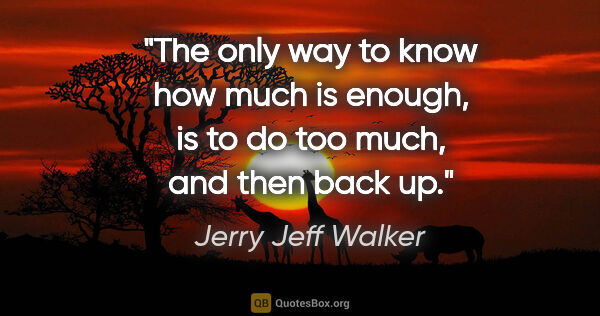 Jerry Jeff Walker quote: "The only way to know how much is enough, is to do too much,..."