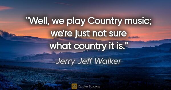 Jerry Jeff Walker quote: "Well, we play Country music; we're just not sure what country..."