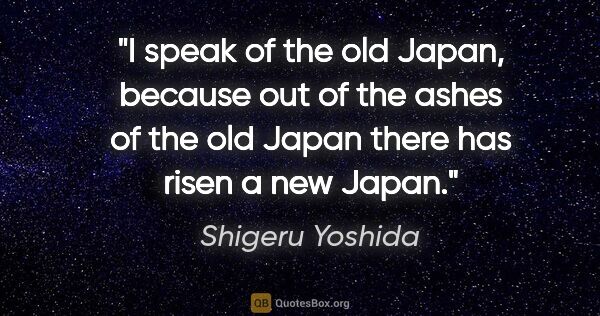 Shigeru Yoshida quote: "I speak of the old Japan, because out of the ashes of the old..."