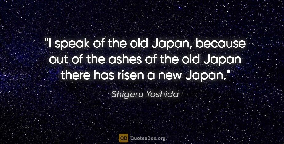 Shigeru Yoshida quote: "I speak of the old Japan, because out of the ashes of the old..."