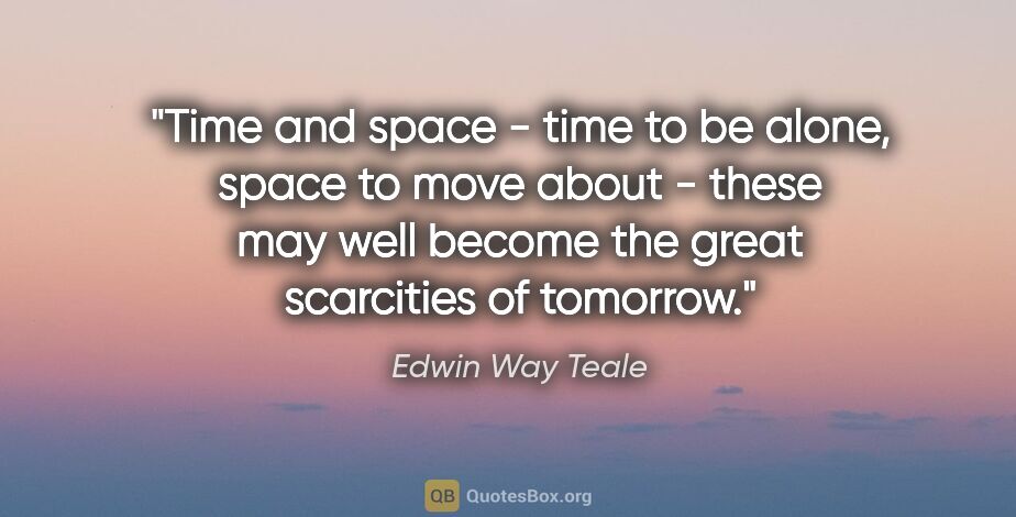 Edwin Way Teale quote: "Time and space - time to be alone, space to move about - these..."