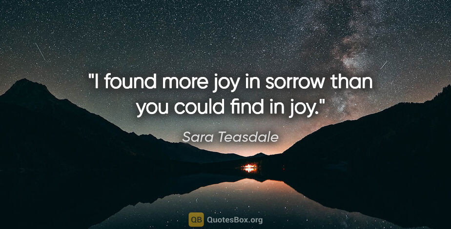 Sara Teasdale quote: "I found more joy in sorrow than you could find in joy."