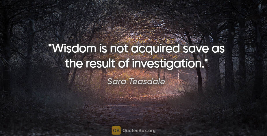 Sara Teasdale quote: "Wisdom is not acquired save as the result of investigation."