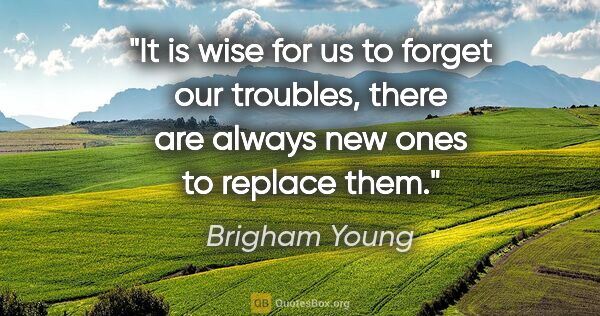 Brigham Young quote: "It is wise for us to forget our troubles, there are always new..."