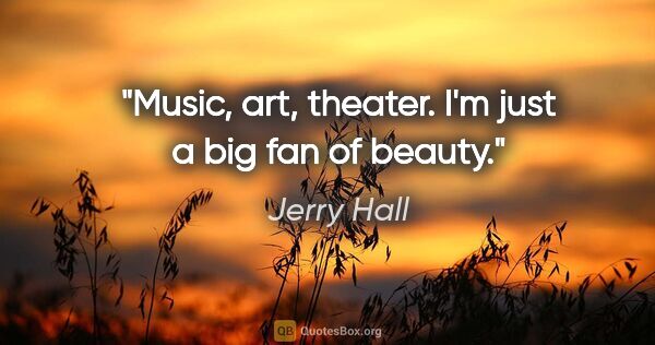 Jerry Hall quote: "Music, art, theater. I'm just a big fan of beauty."